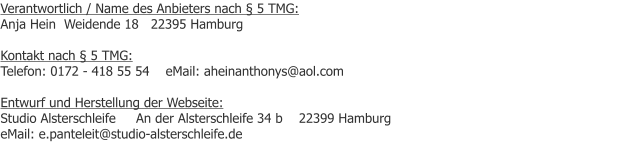 Verantwortlich / Name des Anbieters nach § 5 TMG: Anja Hein  Weidende 18   22395 Hamburg  Kontakt nach § 5 TMG: Telefon: 0172 - 418 55 54    eMail: aheinanthonys@aol.com  Entwurf und Herstellung der Webseite: Studio Alsterschleife     An der Alsterschleife 34 b    22399 Hamburg            eMail: e.panteleit@studio-alsterschleife.de