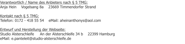 Verantwortlich / Name des Anbieters nach § 5 TMG: Anja Hein    Vogelsang 8a    23669 Timmendorfer Strand  Kontakt nach § 5 TMG: Telefon: 0172 - 418 55 54    eMail: aheinanthonys@aol.com  Entwurf und Herstellung der Webseite: Studio Alsterschleife     An der Alsterschleife 34 b    22399 Hamburg            eMail: e.panteleit@studio-alsterschleife.de